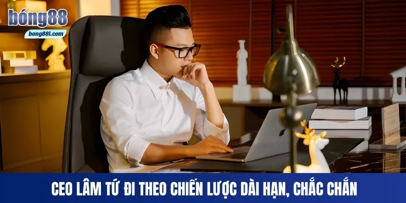 CEO Lâm Tứ đi theo chiến lược dài hạn, chắc chắn